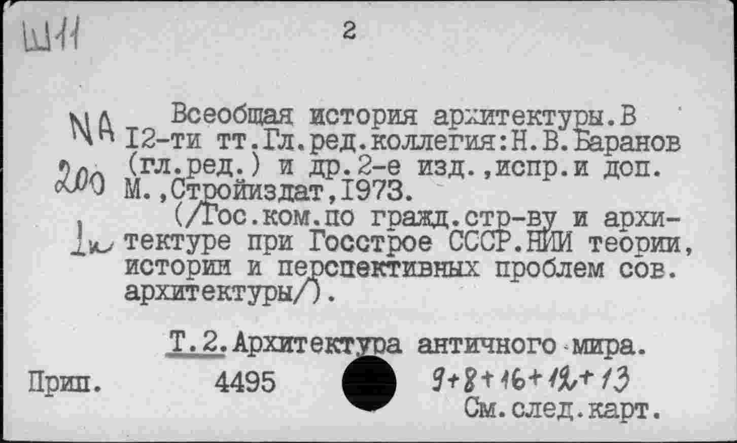 ﻿
2
мл Всеобщая история архитектуры.В
' W2-ти тт. Гл. ред. коллегия : Н. В. Баранов (гл.ред.) и др.2-е изд.»испр.и доп. М. .Стройиздат, 1973.
.	(/Гос.ком.по гоаад.стр-ву и аохи-
2>л>тектуре при Госстрое СССР.НИИ теории, истории и перспективных проблем сов. архитектуры/).
Т.2.Архитектора античного мира. Прип. 4495	9+2+46+/3
См. след. карт.